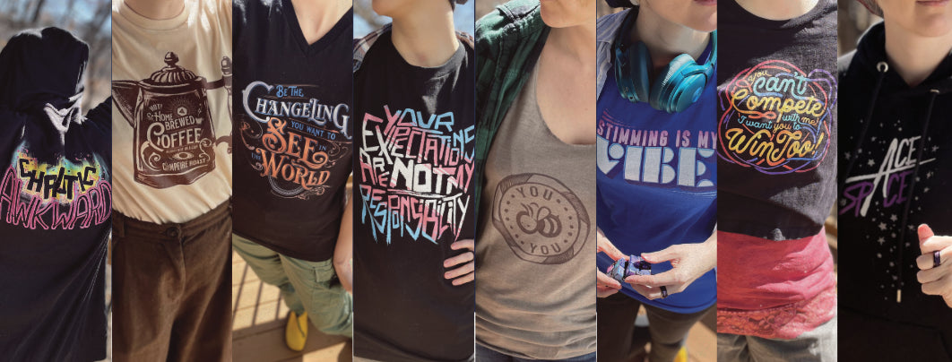 Several images of the same model wearing different designs on shirts. The designs from Left to Right:
Chaotic Awkward, Home-brewed coffee, Be the Changeling You want ot See in the World, Your Expectations are not my Responsibility (in trans pride colors), You BEE You, Stimming is my Vibe, You can't compete with me-I want you to win too, Ace in this Space.